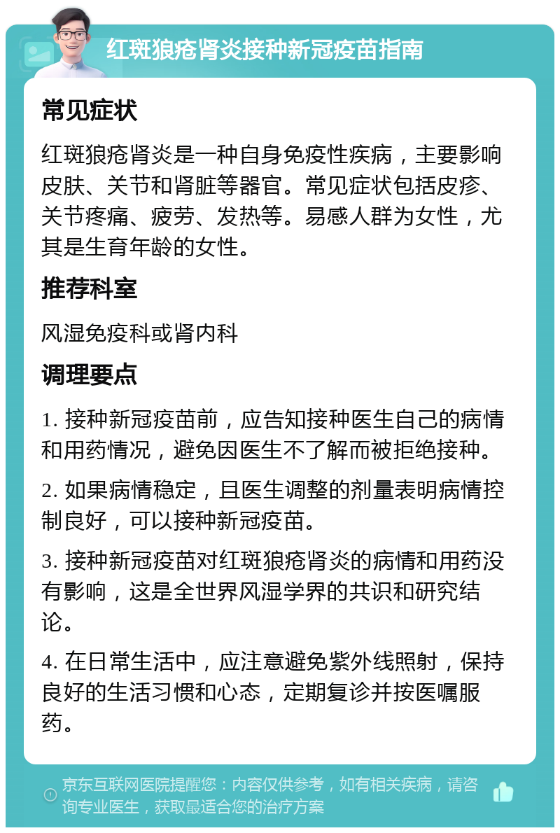 红斑狼疮肾炎接种新冠疫苗指南 常见症状 红斑狼疮肾炎是一种自身免疫性疾病，主要影响皮肤、关节和肾脏等器官。常见症状包括皮疹、关节疼痛、疲劳、发热等。易感人群为女性，尤其是生育年龄的女性。 推荐科室 风湿免疫科或肾内科 调理要点 1. 接种新冠疫苗前，应告知接种医生自己的病情和用药情况，避免因医生不了解而被拒绝接种。 2. 如果病情稳定，且医生调整的剂量表明病情控制良好，可以接种新冠疫苗。 3. 接种新冠疫苗对红斑狼疮肾炎的病情和用药没有影响，这是全世界风湿学界的共识和研究结论。 4. 在日常生活中，应注意避免紫外线照射，保持良好的生活习惯和心态，定期复诊并按医嘱服药。