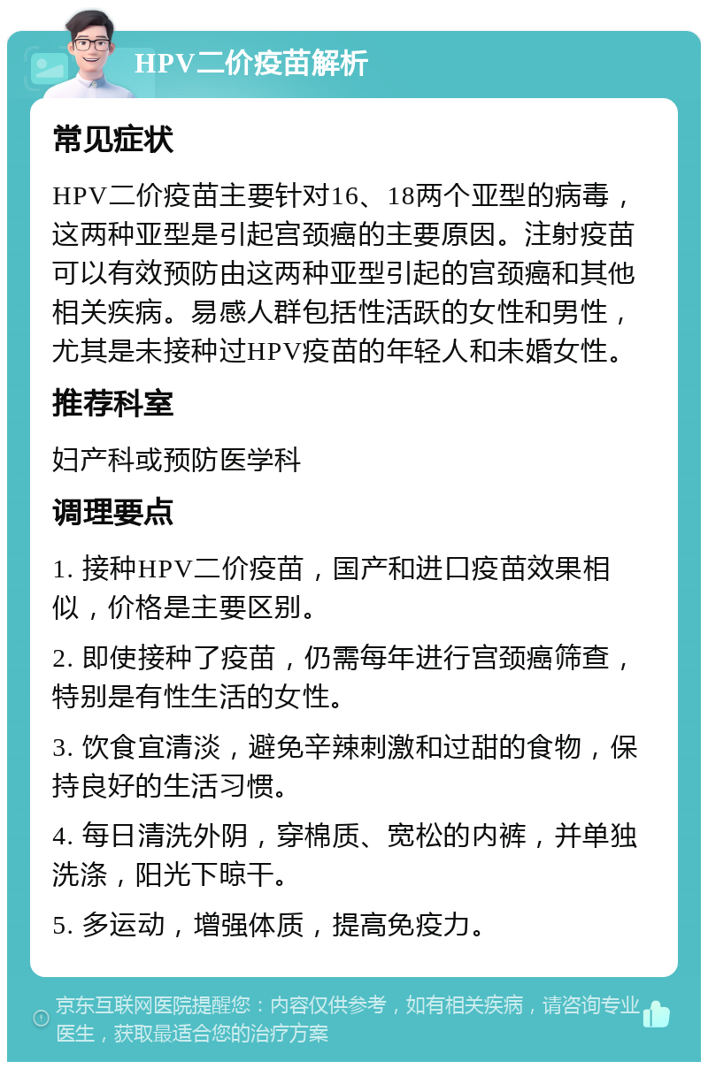 HPV二价疫苗解析 常见症状 HPV二价疫苗主要针对16、18两个亚型的病毒，这两种亚型是引起宫颈癌的主要原因。注射疫苗可以有效预防由这两种亚型引起的宫颈癌和其他相关疾病。易感人群包括性活跃的女性和男性，尤其是未接种过HPV疫苗的年轻人和未婚女性。 推荐科室 妇产科或预防医学科 调理要点 1. 接种HPV二价疫苗，国产和进口疫苗效果相似，价格是主要区别。 2. 即使接种了疫苗，仍需每年进行宫颈癌筛查，特别是有性生活的女性。 3. 饮食宜清淡，避免辛辣刺激和过甜的食物，保持良好的生活习惯。 4. 每日清洗外阴，穿棉质、宽松的内裤，并单独洗涤，阳光下晾干。 5. 多运动，增强体质，提高免疫力。