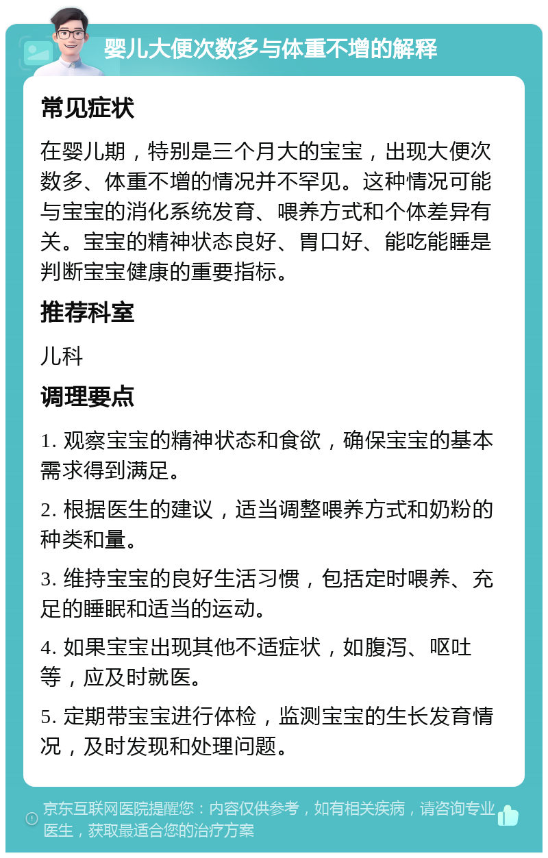 婴儿大便次数多与体重不增的解释 常见症状 在婴儿期，特别是三个月大的宝宝，出现大便次数多、体重不增的情况并不罕见。这种情况可能与宝宝的消化系统发育、喂养方式和个体差异有关。宝宝的精神状态良好、胃口好、能吃能睡是判断宝宝健康的重要指标。 推荐科室 儿科 调理要点 1. 观察宝宝的精神状态和食欲，确保宝宝的基本需求得到满足。 2. 根据医生的建议，适当调整喂养方式和奶粉的种类和量。 3. 维持宝宝的良好生活习惯，包括定时喂养、充足的睡眠和适当的运动。 4. 如果宝宝出现其他不适症状，如腹泻、呕吐等，应及时就医。 5. 定期带宝宝进行体检，监测宝宝的生长发育情况，及时发现和处理问题。