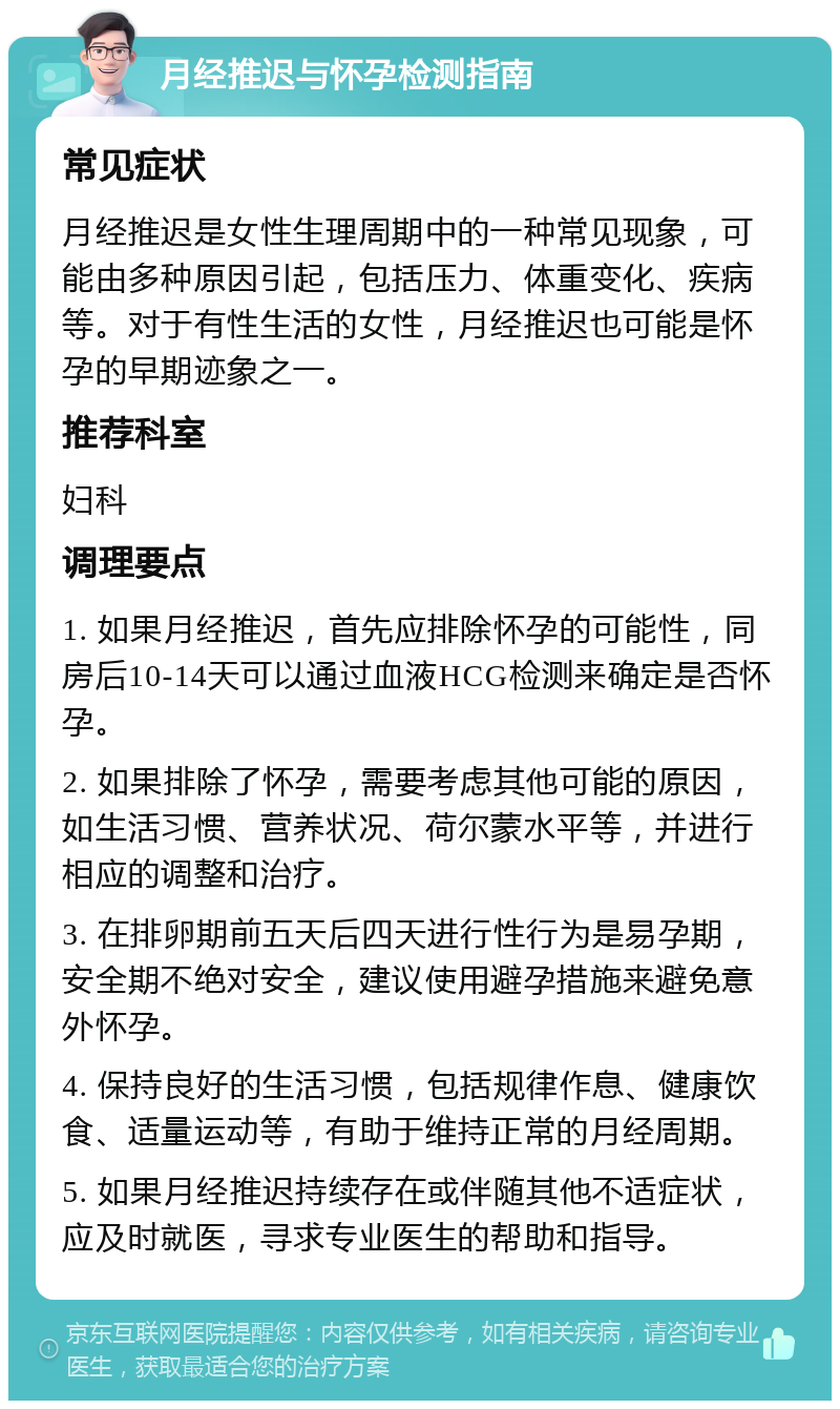 月经推迟与怀孕检测指南 常见症状 月经推迟是女性生理周期中的一种常见现象，可能由多种原因引起，包括压力、体重变化、疾病等。对于有性生活的女性，月经推迟也可能是怀孕的早期迹象之一。 推荐科室 妇科 调理要点 1. 如果月经推迟，首先应排除怀孕的可能性，同房后10-14天可以通过血液HCG检测来确定是否怀孕。 2. 如果排除了怀孕，需要考虑其他可能的原因，如生活习惯、营养状况、荷尔蒙水平等，并进行相应的调整和治疗。 3. 在排卵期前五天后四天进行性行为是易孕期，安全期不绝对安全，建议使用避孕措施来避免意外怀孕。 4. 保持良好的生活习惯，包括规律作息、健康饮食、适量运动等，有助于维持正常的月经周期。 5. 如果月经推迟持续存在或伴随其他不适症状，应及时就医，寻求专业医生的帮助和指导。