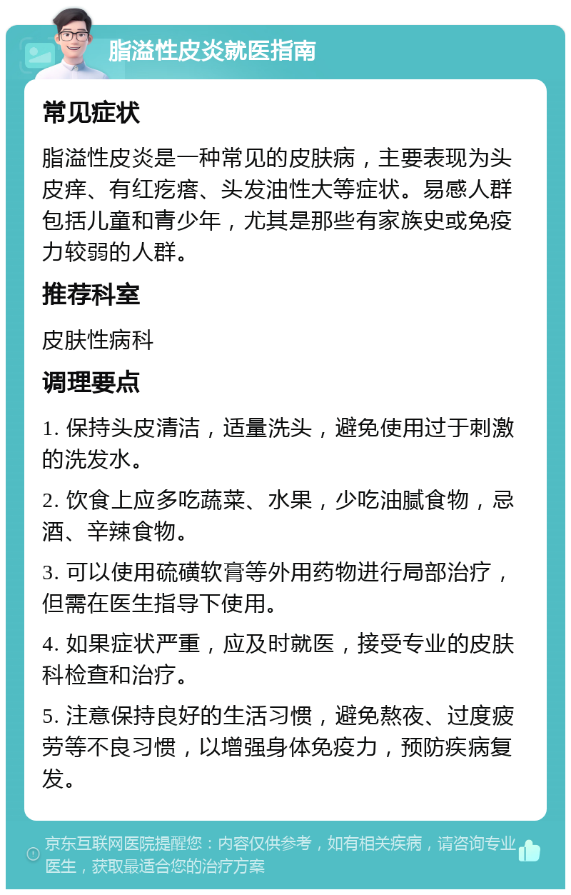 脂溢性皮炎就医指南 常见症状 脂溢性皮炎是一种常见的皮肤病，主要表现为头皮痒、有红疙瘩、头发油性大等症状。易感人群包括儿童和青少年，尤其是那些有家族史或免疫力较弱的人群。 推荐科室 皮肤性病科 调理要点 1. 保持头皮清洁，适量洗头，避免使用过于刺激的洗发水。 2. 饮食上应多吃蔬菜、水果，少吃油腻食物，忌酒、辛辣食物。 3. 可以使用硫磺软膏等外用药物进行局部治疗，但需在医生指导下使用。 4. 如果症状严重，应及时就医，接受专业的皮肤科检查和治疗。 5. 注意保持良好的生活习惯，避免熬夜、过度疲劳等不良习惯，以增强身体免疫力，预防疾病复发。