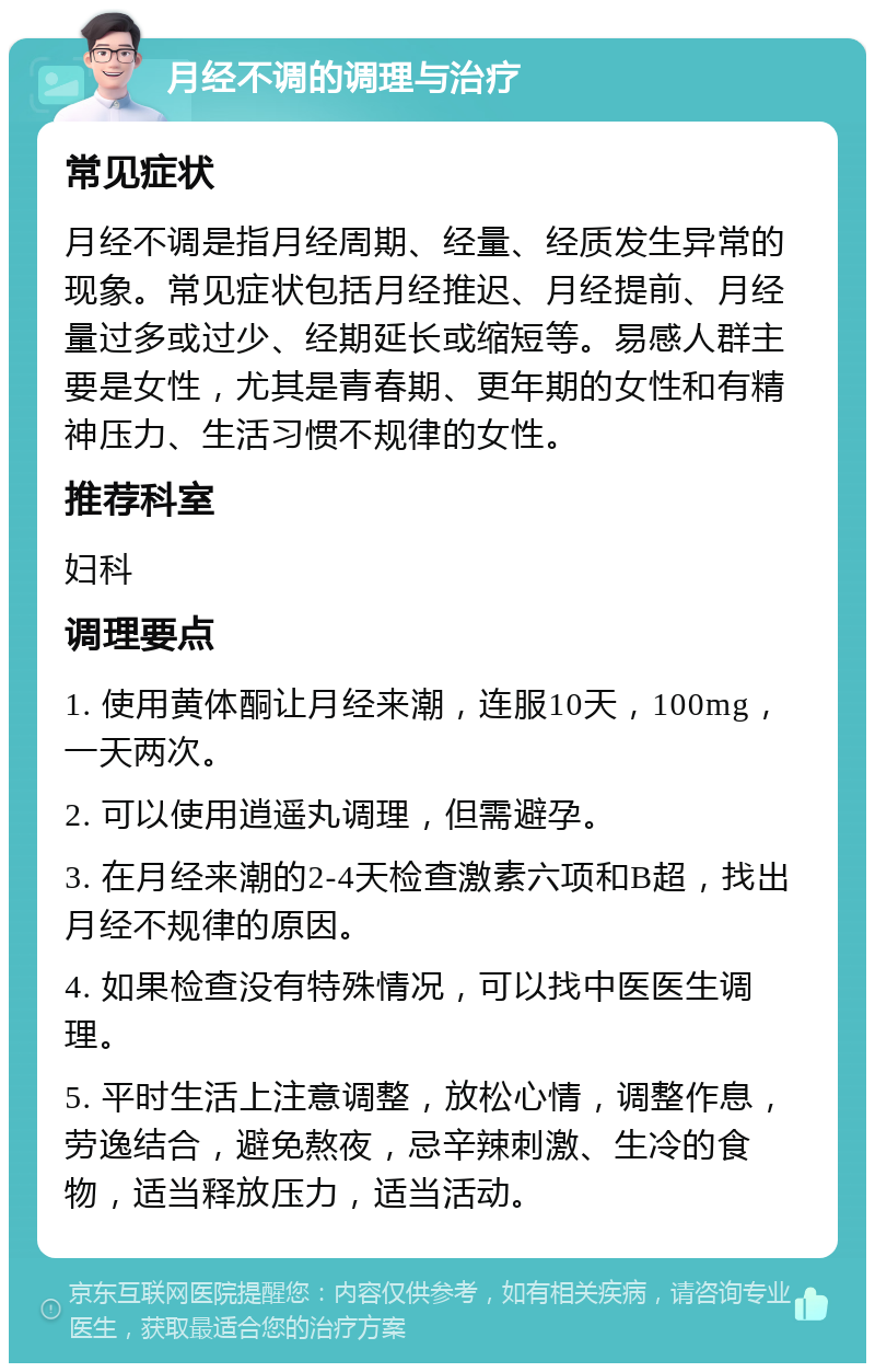 月经不调的调理与治疗 常见症状 月经不调是指月经周期、经量、经质发生异常的现象。常见症状包括月经推迟、月经提前、月经量过多或过少、经期延长或缩短等。易感人群主要是女性，尤其是青春期、更年期的女性和有精神压力、生活习惯不规律的女性。 推荐科室 妇科 调理要点 1. 使用黄体酮让月经来潮，连服10天，100mg，一天两次。 2. 可以使用逍遥丸调理，但需避孕。 3. 在月经来潮的2-4天检查激素六项和B超，找出月经不规律的原因。 4. 如果检查没有特殊情况，可以找中医医生调理。 5. 平时生活上注意调整，放松心情，调整作息，劳逸结合，避免熬夜，忌辛辣刺激、生冷的食物，适当释放压力，适当活动。