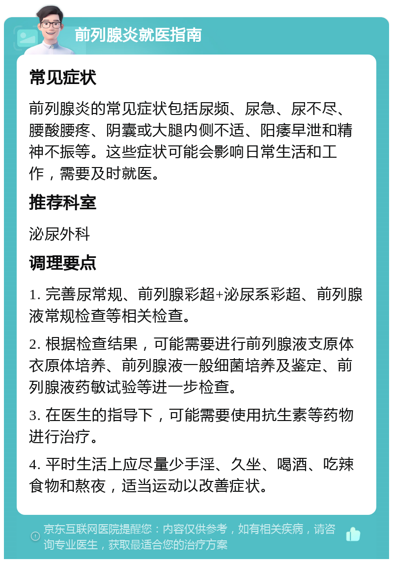 前列腺炎就医指南 常见症状 前列腺炎的常见症状包括尿频、尿急、尿不尽、腰酸腰疼、阴囊或大腿内侧不适、阳痿早泄和精神不振等。这些症状可能会影响日常生活和工作，需要及时就医。 推荐科室 泌尿外科 调理要点 1. 完善尿常规、前列腺彩超+泌尿系彩超、前列腺液常规检查等相关检查。 2. 根据检查结果，可能需要进行前列腺液支原体衣原体培养、前列腺液一般细菌培养及鉴定、前列腺液药敏试验等进一步检查。 3. 在医生的指导下，可能需要使用抗生素等药物进行治疗。 4. 平时生活上应尽量少手淫、久坐、喝酒、吃辣食物和熬夜，适当运动以改善症状。