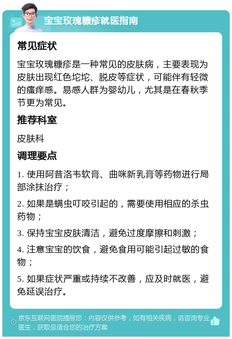 宝宝玫瑰糠疹就医指南 常见症状 宝宝玫瑰糠疹是一种常见的皮肤病，主要表现为皮肤出现红色坨坨、脱皮等症状，可能伴有轻微的瘙痒感。易感人群为婴幼儿，尤其是在春秋季节更为常见。 推荐科室 皮肤科 调理要点 1. 使用阿昔洛韦软膏、曲咪新乳膏等药物进行局部涂抹治疗； 2. 如果是螨虫叮咬引起的，需要使用相应的杀虫药物； 3. 保持宝宝皮肤清洁，避免过度摩擦和刺激； 4. 注意宝宝的饮食，避免食用可能引起过敏的食物； 5. 如果症状严重或持续不改善，应及时就医，避免延误治疗。