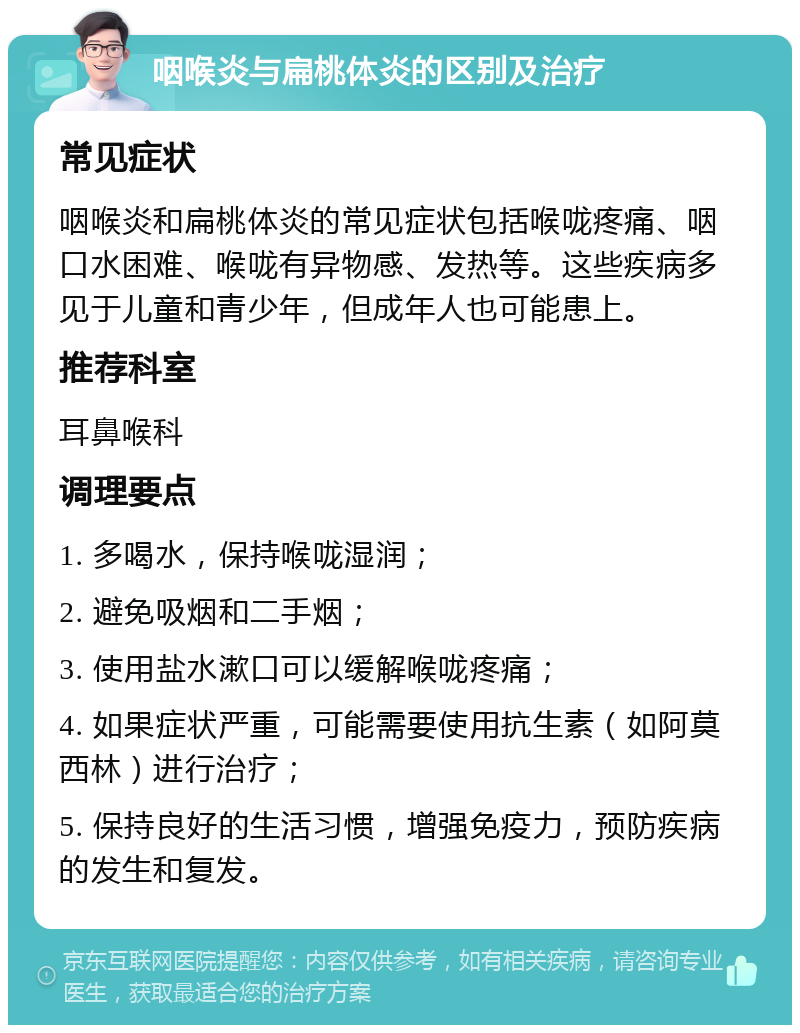 咽喉炎与扁桃体炎的区别及治疗 常见症状 咽喉炎和扁桃体炎的常见症状包括喉咙疼痛、咽口水困难、喉咙有异物感、发热等。这些疾病多见于儿童和青少年，但成年人也可能患上。 推荐科室 耳鼻喉科 调理要点 1. 多喝水，保持喉咙湿润； 2. 避免吸烟和二手烟； 3. 使用盐水漱口可以缓解喉咙疼痛； 4. 如果症状严重，可能需要使用抗生素（如阿莫西林）进行治疗； 5. 保持良好的生活习惯，增强免疫力，预防疾病的发生和复发。