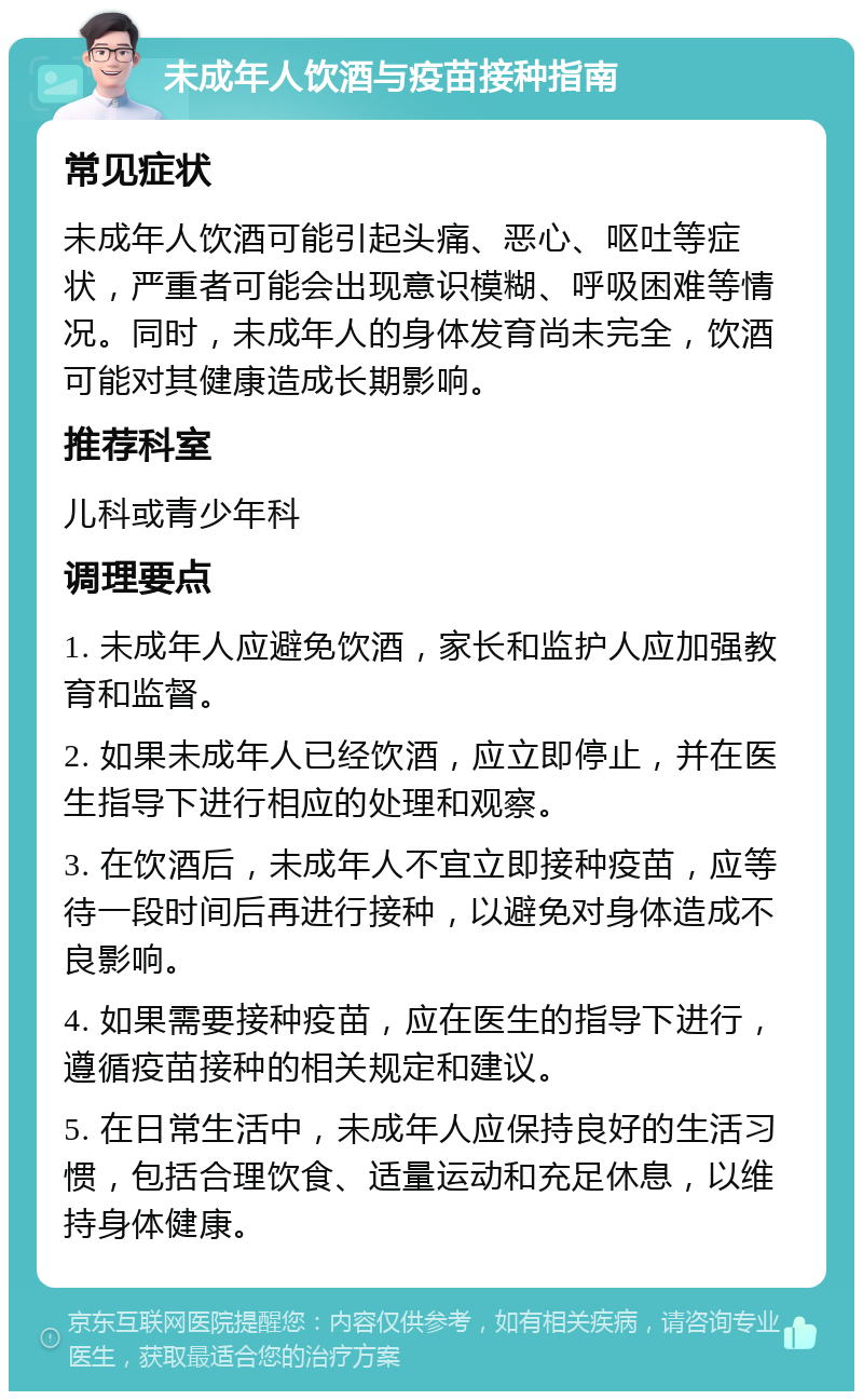 未成年人饮酒与疫苗接种指南 常见症状 未成年人饮酒可能引起头痛、恶心、呕吐等症状，严重者可能会出现意识模糊、呼吸困难等情况。同时，未成年人的身体发育尚未完全，饮酒可能对其健康造成长期影响。 推荐科室 儿科或青少年科 调理要点 1. 未成年人应避免饮酒，家长和监护人应加强教育和监督。 2. 如果未成年人已经饮酒，应立即停止，并在医生指导下进行相应的处理和观察。 3. 在饮酒后，未成年人不宜立即接种疫苗，应等待一段时间后再进行接种，以避免对身体造成不良影响。 4. 如果需要接种疫苗，应在医生的指导下进行，遵循疫苗接种的相关规定和建议。 5. 在日常生活中，未成年人应保持良好的生活习惯，包括合理饮食、适量运动和充足休息，以维持身体健康。