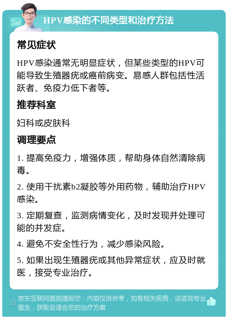 HPV感染的不同类型和治疗方法 常见症状 HPV感染通常无明显症状，但某些类型的HPV可能导致生殖器疣或癌前病变。易感人群包括性活跃者、免疫力低下者等。 推荐科室 妇科或皮肤科 调理要点 1. 提高免疫力，增强体质，帮助身体自然清除病毒。 2. 使用干扰素b2凝胶等外用药物，辅助治疗HPV感染。 3. 定期复查，监测病情变化，及时发现并处理可能的并发症。 4. 避免不安全性行为，减少感染风险。 5. 如果出现生殖器疣或其他异常症状，应及时就医，接受专业治疗。