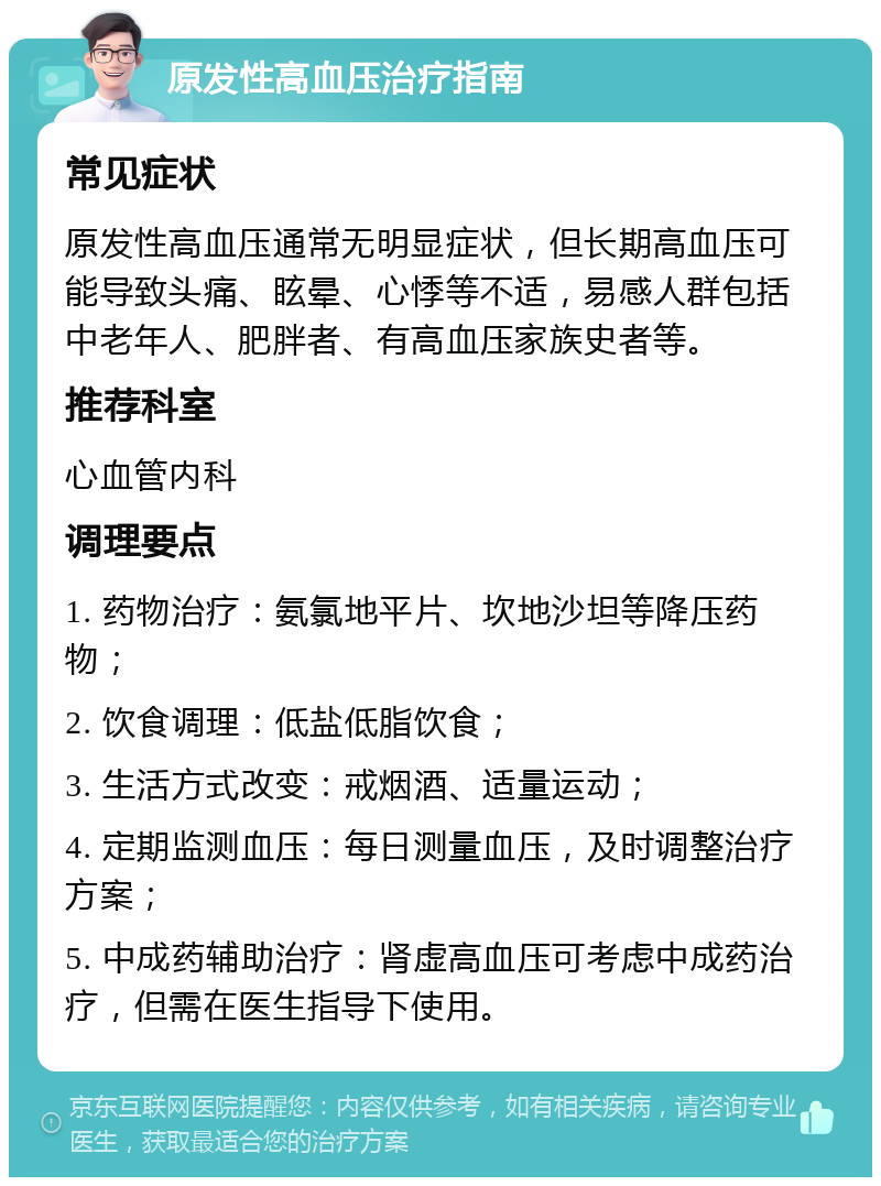 原发性高血压治疗指南 常见症状 原发性高血压通常无明显症状，但长期高血压可能导致头痛、眩晕、心悸等不适，易感人群包括中老年人、肥胖者、有高血压家族史者等。 推荐科室 心血管内科 调理要点 1. 药物治疗：氨氯地平片、坎地沙坦等降压药物； 2. 饮食调理：低盐低脂饮食； 3. 生活方式改变：戒烟酒、适量运动； 4. 定期监测血压：每日测量血压，及时调整治疗方案； 5. 中成药辅助治疗：肾虚高血压可考虑中成药治疗，但需在医生指导下使用。