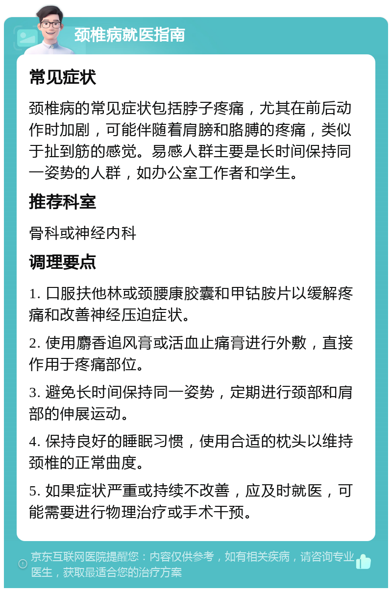 颈椎病就医指南 常见症状 颈椎病的常见症状包括脖子疼痛，尤其在前后动作时加剧，可能伴随着肩膀和胳膊的疼痛，类似于扯到筋的感觉。易感人群主要是长时间保持同一姿势的人群，如办公室工作者和学生。 推荐科室 骨科或神经内科 调理要点 1. 口服扶他林或颈腰康胶囊和甲钴胺片以缓解疼痛和改善神经压迫症状。 2. 使用麝香追风膏或活血止痛膏进行外敷，直接作用于疼痛部位。 3. 避免长时间保持同一姿势，定期进行颈部和肩部的伸展运动。 4. 保持良好的睡眠习惯，使用合适的枕头以维持颈椎的正常曲度。 5. 如果症状严重或持续不改善，应及时就医，可能需要进行物理治疗或手术干预。