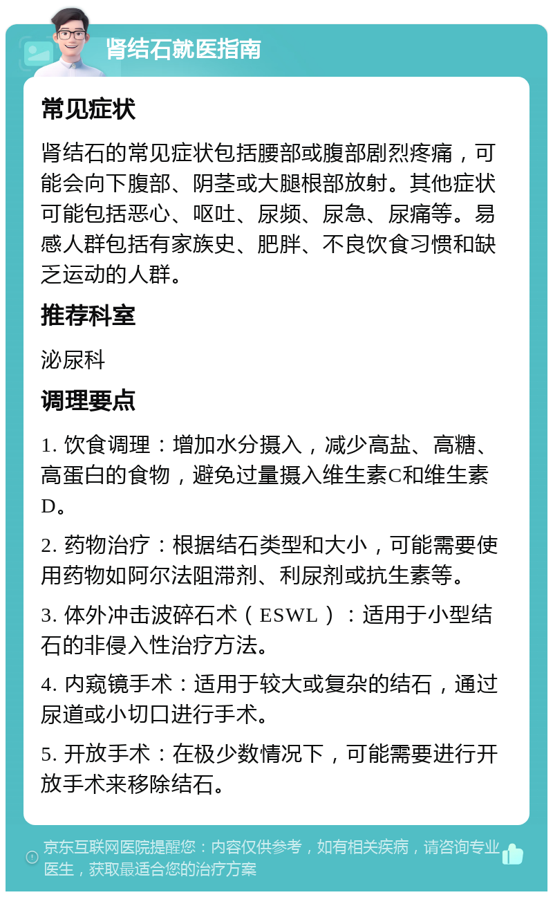 肾结石就医指南 常见症状 肾结石的常见症状包括腰部或腹部剧烈疼痛，可能会向下腹部、阴茎或大腿根部放射。其他症状可能包括恶心、呕吐、尿频、尿急、尿痛等。易感人群包括有家族史、肥胖、不良饮食习惯和缺乏运动的人群。 推荐科室 泌尿科 调理要点 1. 饮食调理：增加水分摄入，减少高盐、高糖、高蛋白的食物，避免过量摄入维生素C和维生素D。 2. 药物治疗：根据结石类型和大小，可能需要使用药物如阿尔法阻滞剂、利尿剂或抗生素等。 3. 体外冲击波碎石术（ESWL）：适用于小型结石的非侵入性治疗方法。 4. 内窥镜手术：适用于较大或复杂的结石，通过尿道或小切口进行手术。 5. 开放手术：在极少数情况下，可能需要进行开放手术来移除结石。