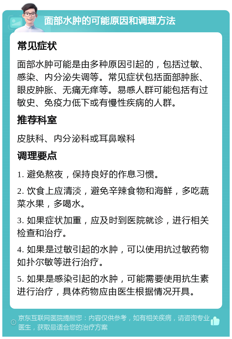 面部水肿的可能原因和调理方法 常见症状 面部水肿可能是由多种原因引起的，包括过敏、感染、内分泌失调等。常见症状包括面部肿胀、眼皮肿胀、无痛无痒等。易感人群可能包括有过敏史、免疫力低下或有慢性疾病的人群。 推荐科室 皮肤科、内分泌科或耳鼻喉科 调理要点 1. 避免熬夜，保持良好的作息习惯。 2. 饮食上应清淡，避免辛辣食物和海鲜，多吃蔬菜水果，多喝水。 3. 如果症状加重，应及时到医院就诊，进行相关检查和治疗。 4. 如果是过敏引起的水肿，可以使用抗过敏药物如扑尔敏等进行治疗。 5. 如果是感染引起的水肿，可能需要使用抗生素进行治疗，具体药物应由医生根据情况开具。