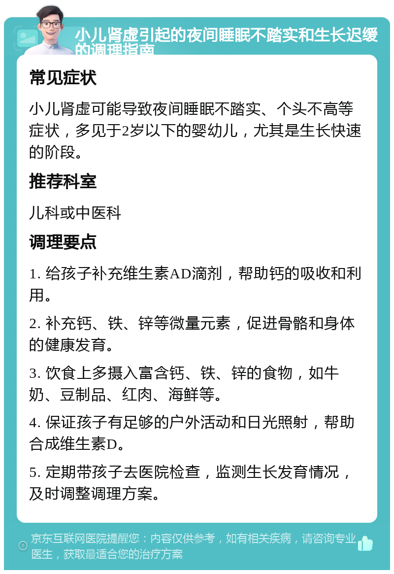 小儿肾虚引起的夜间睡眠不踏实和生长迟缓的调理指南 常见症状 小儿肾虚可能导致夜间睡眠不踏实、个头不高等症状，多见于2岁以下的婴幼儿，尤其是生长快速的阶段。 推荐科室 儿科或中医科 调理要点 1. 给孩子补充维生素AD滴剂，帮助钙的吸收和利用。 2. 补充钙、铁、锌等微量元素，促进骨骼和身体的健康发育。 3. 饮食上多摄入富含钙、铁、锌的食物，如牛奶、豆制品、红肉、海鲜等。 4. 保证孩子有足够的户外活动和日光照射，帮助合成维生素D。 5. 定期带孩子去医院检查，监测生长发育情况，及时调整调理方案。