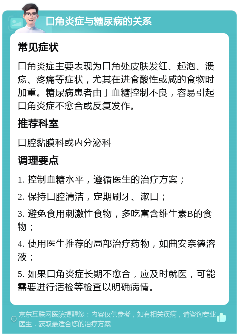 口角炎症与糖尿病的关系 常见症状 口角炎症主要表现为口角处皮肤发红、起泡、溃疡、疼痛等症状，尤其在进食酸性或咸的食物时加重。糖尿病患者由于血糖控制不良，容易引起口角炎症不愈合或反复发作。 推荐科室 口腔黏膜科或内分泌科 调理要点 1. 控制血糖水平，遵循医生的治疗方案； 2. 保持口腔清洁，定期刷牙、漱口； 3. 避免食用刺激性食物，多吃富含维生素B的食物； 4. 使用医生推荐的局部治疗药物，如曲安奈德溶液； 5. 如果口角炎症长期不愈合，应及时就医，可能需要进行活检等检查以明确病情。