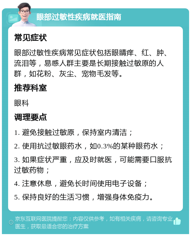 眼部过敏性疾病就医指南 常见症状 眼部过敏性疾病常见症状包括眼睛痒、红、肿、流泪等，易感人群主要是长期接触过敏原的人群，如花粉、灰尘、宠物毛发等。 推荐科室 眼科 调理要点 1. 避免接触过敏原，保持室内清洁； 2. 使用抗过敏眼药水，如0.3%的某种眼药水； 3. 如果症状严重，应及时就医，可能需要口服抗过敏药物； 4. 注意休息，避免长时间使用电子设备； 5. 保持良好的生活习惯，增强身体免疫力。