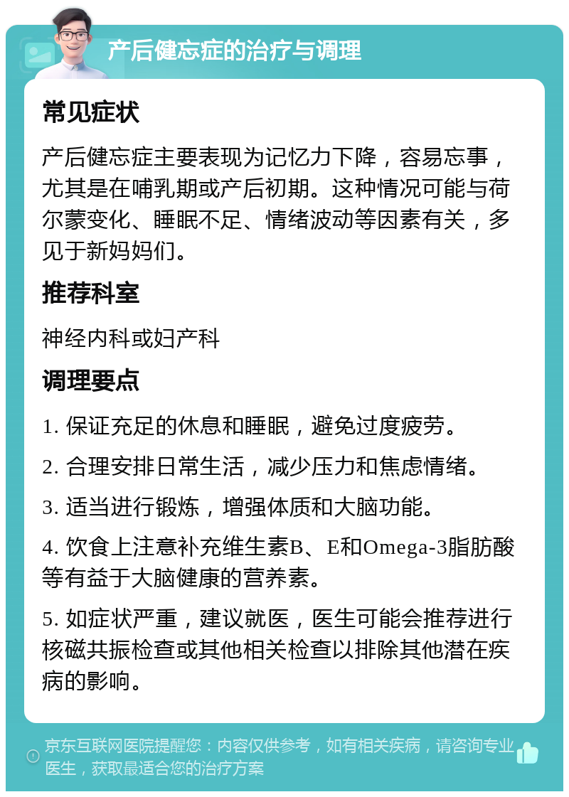 产后健忘症的治疗与调理 常见症状 产后健忘症主要表现为记忆力下降，容易忘事，尤其是在哺乳期或产后初期。这种情况可能与荷尔蒙变化、睡眠不足、情绪波动等因素有关，多见于新妈妈们。 推荐科室 神经内科或妇产科 调理要点 1. 保证充足的休息和睡眠，避免过度疲劳。 2. 合理安排日常生活，减少压力和焦虑情绪。 3. 适当进行锻炼，增强体质和大脑功能。 4. 饮食上注意补充维生素B、E和Omega-3脂肪酸等有益于大脑健康的营养素。 5. 如症状严重，建议就医，医生可能会推荐进行核磁共振检查或其他相关检查以排除其他潜在疾病的影响。