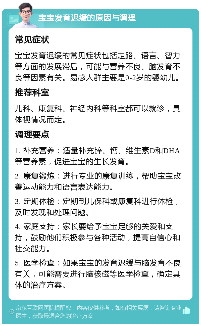 宝宝发育迟缓的原因与调理 常见症状 宝宝发育迟缓的常见症状包括走路、语言、智力等方面的发展滞后，可能与营养不良、脑发育不良等因素有关。易感人群主要是0-2岁的婴幼儿。 推荐科室 儿科、康复科、神经内科等科室都可以就诊，具体视情况而定。 调理要点 1. 补充营养：适量补充锌、钙、维生素D和DHA等营养素，促进宝宝的生长发育。 2. 康复锻炼：进行专业的康复训练，帮助宝宝改善运动能力和语言表达能力。 3. 定期体检：定期到儿保科或康复科进行体检，及时发现和处理问题。 4. 家庭支持：家长要给予宝宝足够的关爱和支持，鼓励他们积极参与各种活动，提高自信心和社交能力。 5. 医学检查：如果宝宝的发育迟缓与脑发育不良有关，可能需要进行脑核磁等医学检查，确定具体的治疗方案。