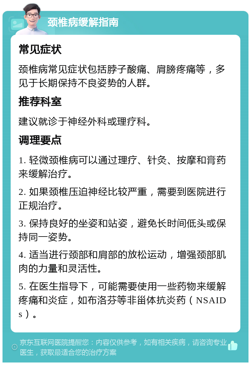 颈椎病缓解指南 常见症状 颈椎病常见症状包括脖子酸痛、肩膀疼痛等，多见于长期保持不良姿势的人群。 推荐科室 建议就诊于神经外科或理疗科。 调理要点 1. 轻微颈椎病可以通过理疗、针灸、按摩和膏药来缓解治疗。 2. 如果颈椎压迫神经比较严重，需要到医院进行正规治疗。 3. 保持良好的坐姿和站姿，避免长时间低头或保持同一姿势。 4. 适当进行颈部和肩部的放松运动，增强颈部肌肉的力量和灵活性。 5. 在医生指导下，可能需要使用一些药物来缓解疼痛和炎症，如布洛芬等非甾体抗炎药（NSAIDs）。