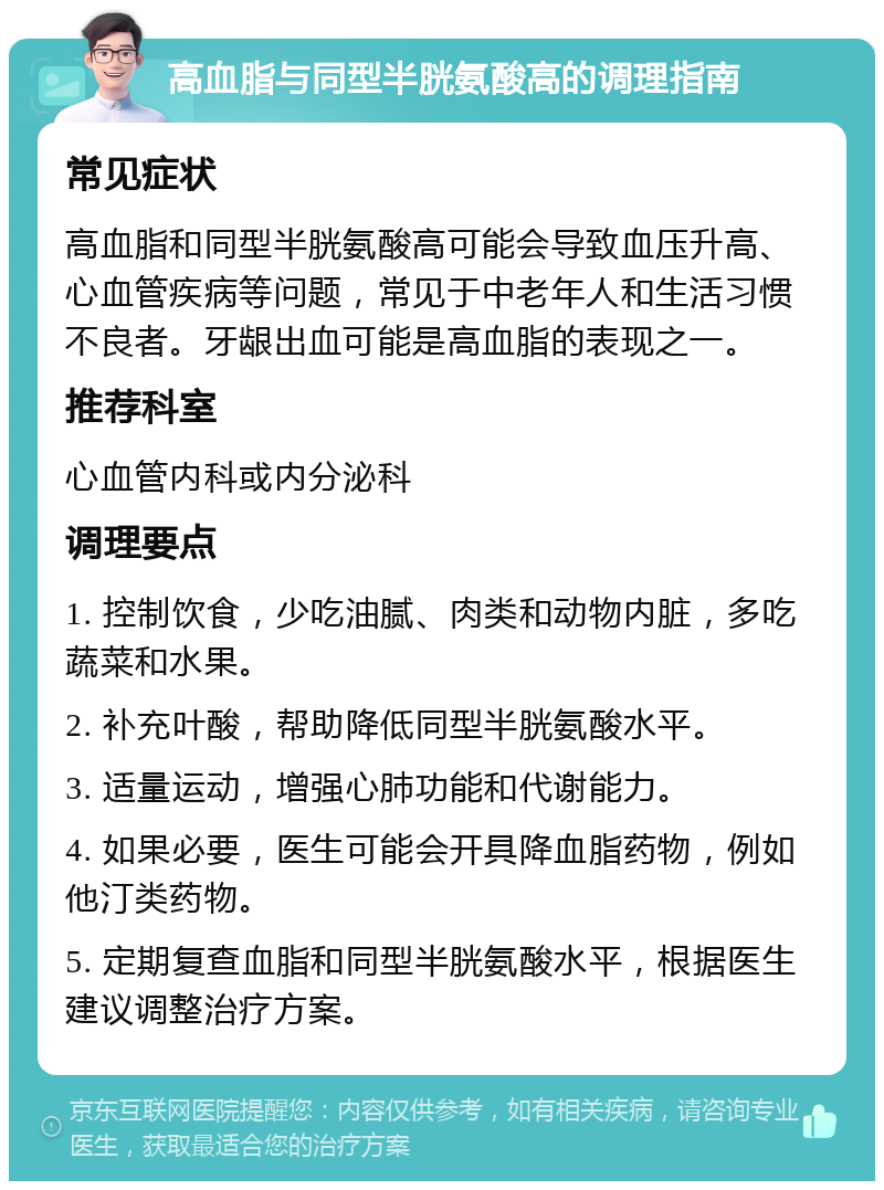 高血脂与同型半胱氨酸高的调理指南 常见症状 高血脂和同型半胱氨酸高可能会导致血压升高、心血管疾病等问题，常见于中老年人和生活习惯不良者。牙龈出血可能是高血脂的表现之一。 推荐科室 心血管内科或内分泌科 调理要点 1. 控制饮食，少吃油腻、肉类和动物内脏，多吃蔬菜和水果。 2. 补充叶酸，帮助降低同型半胱氨酸水平。 3. 适量运动，增强心肺功能和代谢能力。 4. 如果必要，医生可能会开具降血脂药物，例如他汀类药物。 5. 定期复查血脂和同型半胱氨酸水平，根据医生建议调整治疗方案。