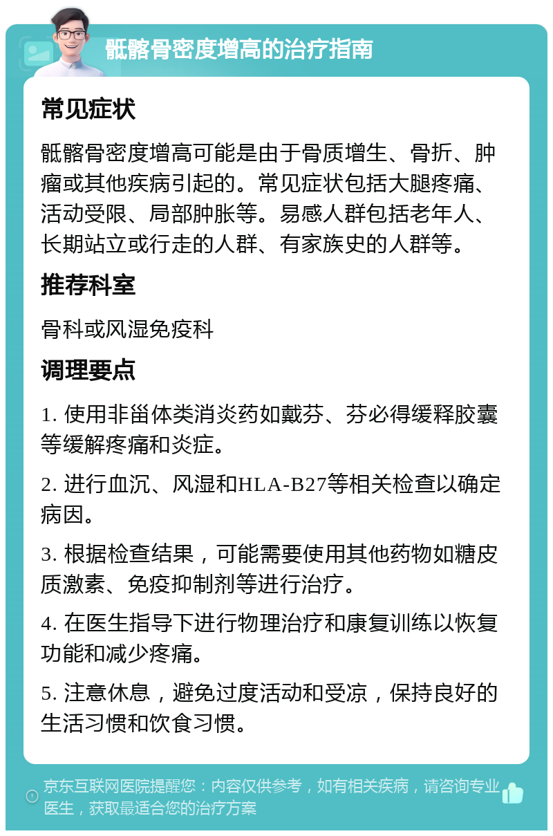 骶髂骨密度增高的治疗指南 常见症状 骶髂骨密度增高可能是由于骨质增生、骨折、肿瘤或其他疾病引起的。常见症状包括大腿疼痛、活动受限、局部肿胀等。易感人群包括老年人、长期站立或行走的人群、有家族史的人群等。 推荐科室 骨科或风湿免疫科 调理要点 1. 使用非甾体类消炎药如戴芬、芬必得缓释胶囊等缓解疼痛和炎症。 2. 进行血沉、风湿和HLA-B27等相关检查以确定病因。 3. 根据检查结果，可能需要使用其他药物如糖皮质激素、免疫抑制剂等进行治疗。 4. 在医生指导下进行物理治疗和康复训练以恢复功能和减少疼痛。 5. 注意休息，避免过度活动和受凉，保持良好的生活习惯和饮食习惯。