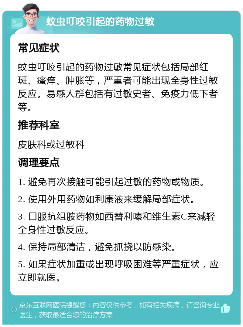蚊虫叮咬引起的药物过敏 常见症状 蚊虫叮咬引起的药物过敏常见症状包括局部红斑、瘙痒、肿胀等，严重者可能出现全身性过敏反应。易感人群包括有过敏史者、免疫力低下者等。 推荐科室 皮肤科或过敏科 调理要点 1. 避免再次接触可能引起过敏的药物或物质。 2. 使用外用药物如利康液来缓解局部症状。 3. 口服抗组胺药物如西替利嗪和维生素C来减轻全身性过敏反应。 4. 保持局部清洁，避免抓挠以防感染。 5. 如果症状加重或出现呼吸困难等严重症状，应立即就医。
