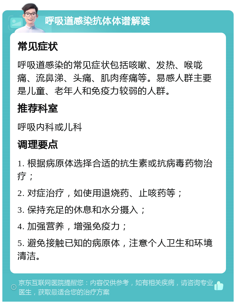 呼吸道感染抗体体谱解读 常见症状 呼吸道感染的常见症状包括咳嗽、发热、喉咙痛、流鼻涕、头痛、肌肉疼痛等。易感人群主要是儿童、老年人和免疫力较弱的人群。 推荐科室 呼吸内科或儿科 调理要点 1. 根据病原体选择合适的抗生素或抗病毒药物治疗； 2. 对症治疗，如使用退烧药、止咳药等； 3. 保持充足的休息和水分摄入； 4. 加强营养，增强免疫力； 5. 避免接触已知的病原体，注意个人卫生和环境清洁。