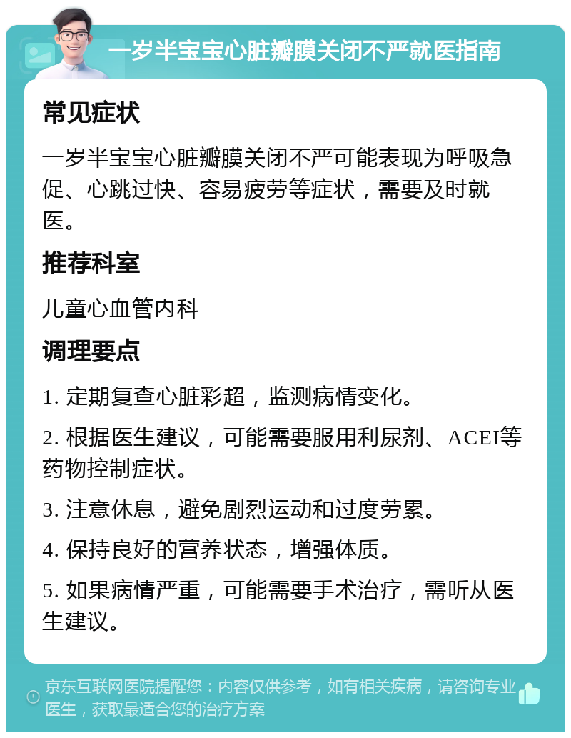 一岁半宝宝心脏瓣膜关闭不严就医指南 常见症状 一岁半宝宝心脏瓣膜关闭不严可能表现为呼吸急促、心跳过快、容易疲劳等症状，需要及时就医。 推荐科室 儿童心血管内科 调理要点 1. 定期复查心脏彩超，监测病情变化。 2. 根据医生建议，可能需要服用利尿剂、ACEI等药物控制症状。 3. 注意休息，避免剧烈运动和过度劳累。 4. 保持良好的营养状态，增强体质。 5. 如果病情严重，可能需要手术治疗，需听从医生建议。