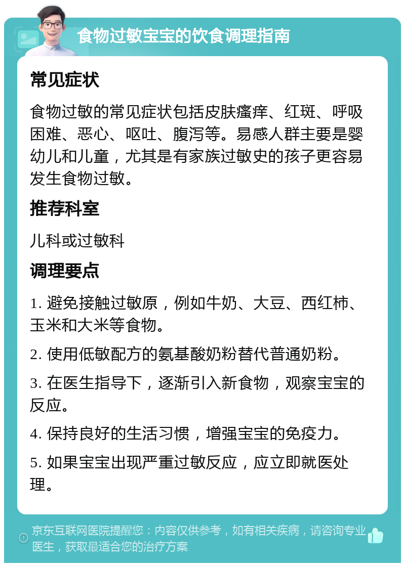 食物过敏宝宝的饮食调理指南 常见症状 食物过敏的常见症状包括皮肤瘙痒、红斑、呼吸困难、恶心、呕吐、腹泻等。易感人群主要是婴幼儿和儿童，尤其是有家族过敏史的孩子更容易发生食物过敏。 推荐科室 儿科或过敏科 调理要点 1. 避免接触过敏原，例如牛奶、大豆、西红柿、玉米和大米等食物。 2. 使用低敏配方的氨基酸奶粉替代普通奶粉。 3. 在医生指导下，逐渐引入新食物，观察宝宝的反应。 4. 保持良好的生活习惯，增强宝宝的免疫力。 5. 如果宝宝出现严重过敏反应，应立即就医处理。