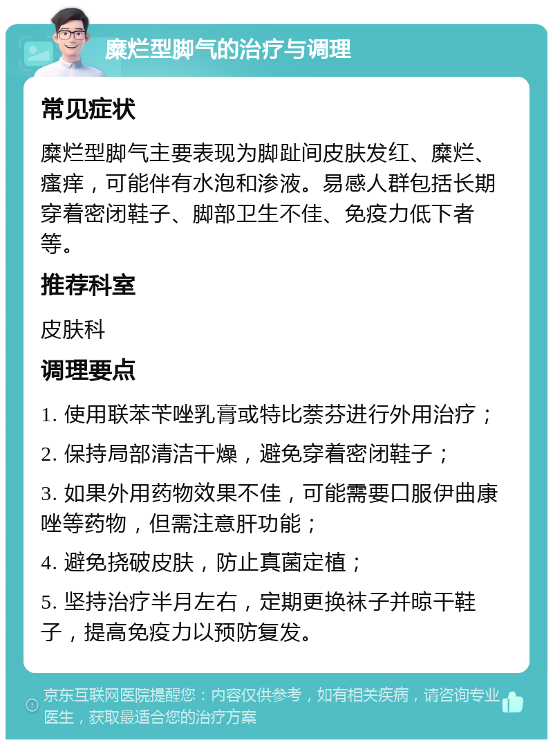 糜烂型脚气的治疗与调理 常见症状 糜烂型脚气主要表现为脚趾间皮肤发红、糜烂、瘙痒，可能伴有水泡和渗液。易感人群包括长期穿着密闭鞋子、脚部卫生不佳、免疫力低下者等。 推荐科室 皮肤科 调理要点 1. 使用联苯苄唑乳膏或特比萘芬进行外用治疗； 2. 保持局部清洁干燥，避免穿着密闭鞋子； 3. 如果外用药物效果不佳，可能需要口服伊曲康唑等药物，但需注意肝功能； 4. 避免挠破皮肤，防止真菌定植； 5. 坚持治疗半月左右，定期更换袜子并晾干鞋子，提高免疫力以预防复发。