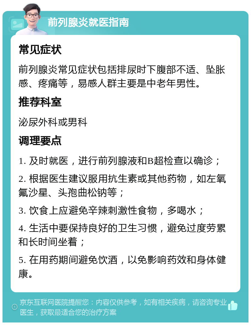 前列腺炎就医指南 常见症状 前列腺炎常见症状包括排尿时下腹部不适、坠胀感、疼痛等，易感人群主要是中老年男性。 推荐科室 泌尿外科或男科 调理要点 1. 及时就医，进行前列腺液和B超检查以确诊； 2. 根据医生建议服用抗生素或其他药物，如左氧氟沙星、头孢曲松钠等； 3. 饮食上应避免辛辣刺激性食物，多喝水； 4. 生活中要保持良好的卫生习惯，避免过度劳累和长时间坐着； 5. 在用药期间避免饮酒，以免影响药效和身体健康。