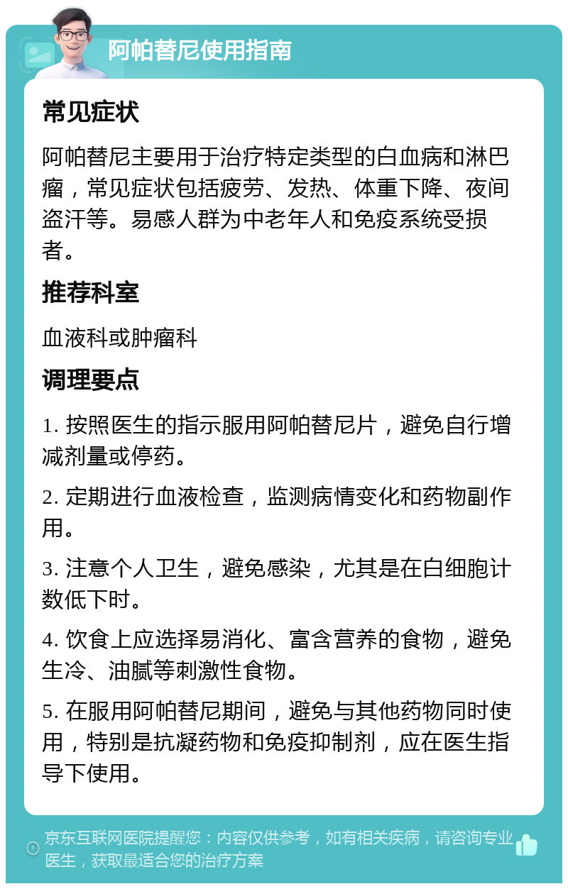 阿帕替尼使用指南 常见症状 阿帕替尼主要用于治疗特定类型的白血病和淋巴瘤，常见症状包括疲劳、发热、体重下降、夜间盗汗等。易感人群为中老年人和免疫系统受损者。 推荐科室 血液科或肿瘤科 调理要点 1. 按照医生的指示服用阿帕替尼片，避免自行增减剂量或停药。 2. 定期进行血液检查，监测病情变化和药物副作用。 3. 注意个人卫生，避免感染，尤其是在白细胞计数低下时。 4. 饮食上应选择易消化、富含营养的食物，避免生冷、油腻等刺激性食物。 5. 在服用阿帕替尼期间，避免与其他药物同时使用，特别是抗凝药物和免疫抑制剂，应在医生指导下使用。