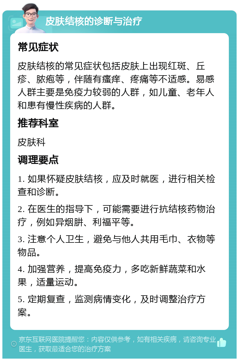 皮肤结核的诊断与治疗 常见症状 皮肤结核的常见症状包括皮肤上出现红斑、丘疹、脓疱等，伴随有瘙痒、疼痛等不适感。易感人群主要是免疫力较弱的人群，如儿童、老年人和患有慢性疾病的人群。 推荐科室 皮肤科 调理要点 1. 如果怀疑皮肤结核，应及时就医，进行相关检查和诊断。 2. 在医生的指导下，可能需要进行抗结核药物治疗，例如异烟肼、利福平等。 3. 注意个人卫生，避免与他人共用毛巾、衣物等物品。 4. 加强营养，提高免疫力，多吃新鲜蔬菜和水果，适量运动。 5. 定期复查，监测病情变化，及时调整治疗方案。