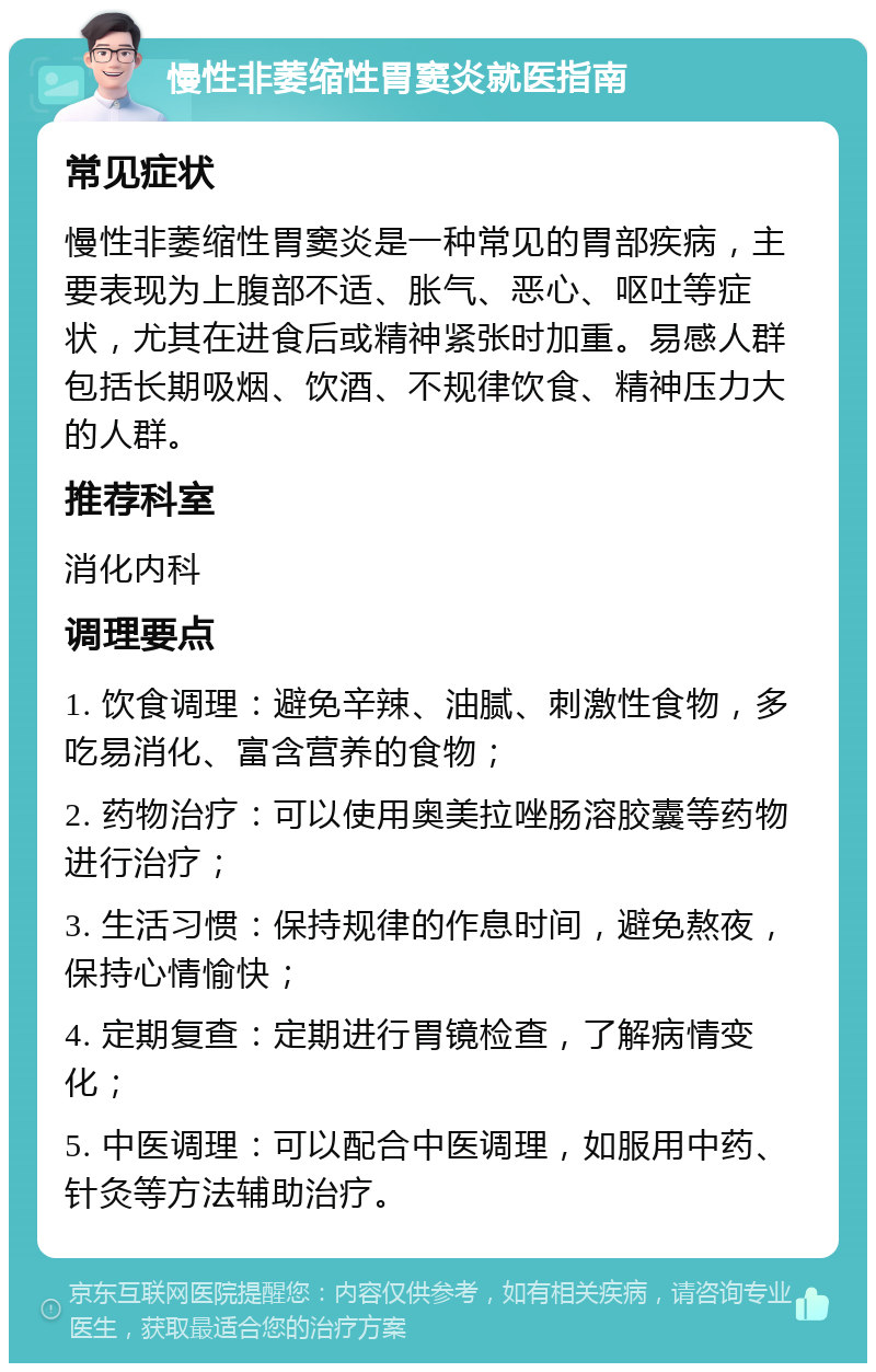 慢性非萎缩性胃窦炎就医指南 常见症状 慢性非萎缩性胃窦炎是一种常见的胃部疾病，主要表现为上腹部不适、胀气、恶心、呕吐等症状，尤其在进食后或精神紧张时加重。易感人群包括长期吸烟、饮酒、不规律饮食、精神压力大的人群。 推荐科室 消化内科 调理要点 1. 饮食调理：避免辛辣、油腻、刺激性食物，多吃易消化、富含营养的食物； 2. 药物治疗：可以使用奥美拉唑肠溶胶囊等药物进行治疗； 3. 生活习惯：保持规律的作息时间，避免熬夜，保持心情愉快； 4. 定期复查：定期进行胃镜检查，了解病情变化； 5. 中医调理：可以配合中医调理，如服用中药、针灸等方法辅助治疗。