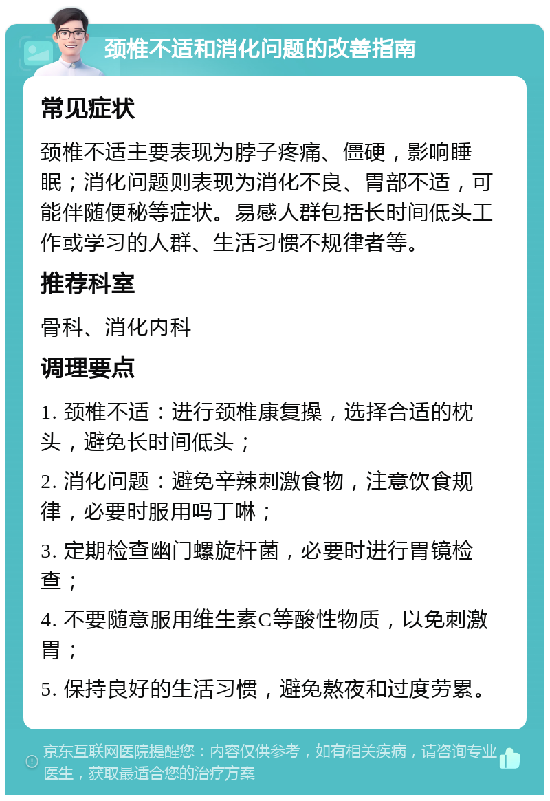 颈椎不适和消化问题的改善指南 常见症状 颈椎不适主要表现为脖子疼痛、僵硬，影响睡眠；消化问题则表现为消化不良、胃部不适，可能伴随便秘等症状。易感人群包括长时间低头工作或学习的人群、生活习惯不规律者等。 推荐科室 骨科、消化内科 调理要点 1. 颈椎不适：进行颈椎康复操，选择合适的枕头，避免长时间低头； 2. 消化问题：避免辛辣刺激食物，注意饮食规律，必要时服用吗丁啉； 3. 定期检查幽门螺旋杆菌，必要时进行胃镜检查； 4. 不要随意服用维生素C等酸性物质，以免刺激胃； 5. 保持良好的生活习惯，避免熬夜和过度劳累。