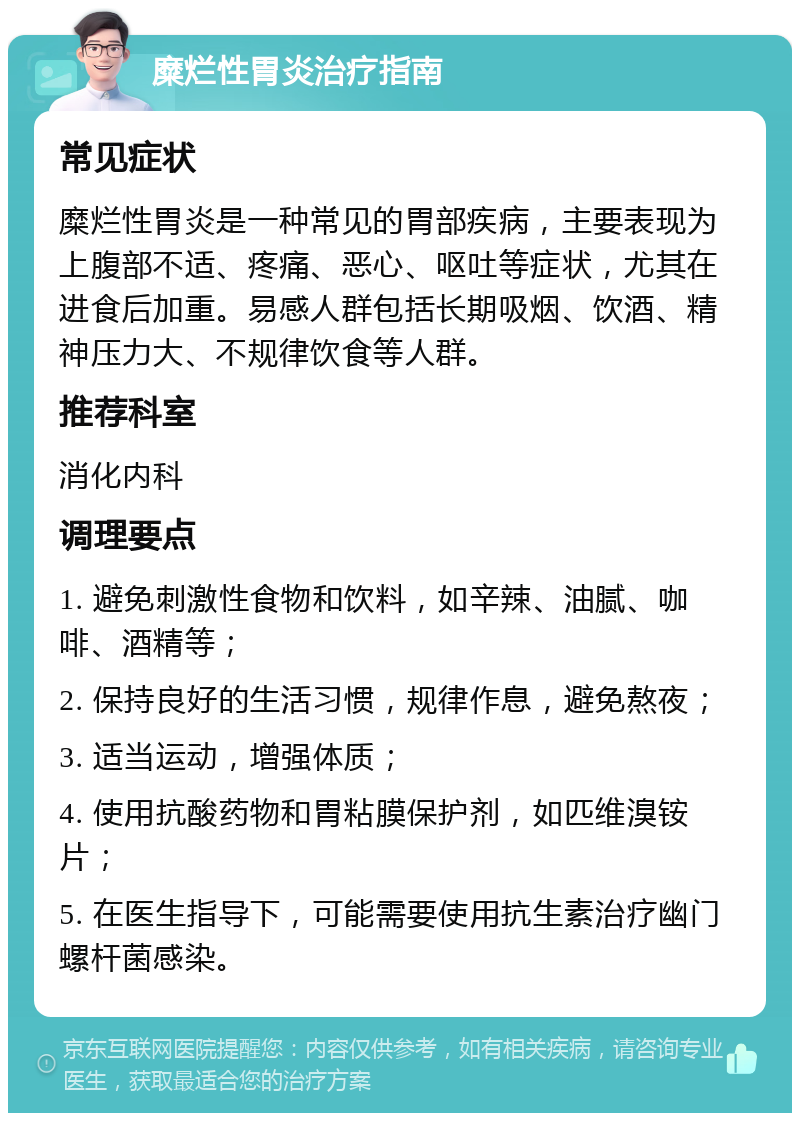 糜烂性胃炎治疗指南 常见症状 糜烂性胃炎是一种常见的胃部疾病，主要表现为上腹部不适、疼痛、恶心、呕吐等症状，尤其在进食后加重。易感人群包括长期吸烟、饮酒、精神压力大、不规律饮食等人群。 推荐科室 消化内科 调理要点 1. 避免刺激性食物和饮料，如辛辣、油腻、咖啡、酒精等； 2. 保持良好的生活习惯，规律作息，避免熬夜； 3. 适当运动，增强体质； 4. 使用抗酸药物和胃粘膜保护剂，如匹维溴铵片； 5. 在医生指导下，可能需要使用抗生素治疗幽门螺杆菌感染。