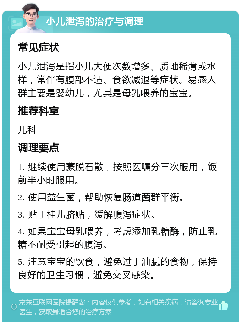 小儿泄泻的治疗与调理 常见症状 小儿泄泻是指小儿大便次数增多、质地稀薄或水样，常伴有腹部不适、食欲减退等症状。易感人群主要是婴幼儿，尤其是母乳喂养的宝宝。 推荐科室 儿科 调理要点 1. 继续使用蒙脱石散，按照医嘱分三次服用，饭前半小时服用。 2. 使用益生菌，帮助恢复肠道菌群平衡。 3. 贴丁桂儿脐贴，缓解腹泻症状。 4. 如果宝宝母乳喂养，考虑添加乳糖酶，防止乳糖不耐受引起的腹泻。 5. 注意宝宝的饮食，避免过于油腻的食物，保持良好的卫生习惯，避免交叉感染。