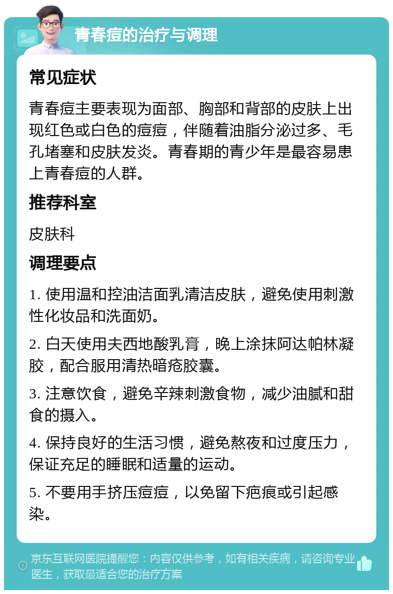 青春痘的治疗与调理 常见症状 青春痘主要表现为面部、胸部和背部的皮肤上出现红色或白色的痘痘，伴随着油脂分泌过多、毛孔堵塞和皮肤发炎。青春期的青少年是最容易患上青春痘的人群。 推荐科室 皮肤科 调理要点 1. 使用温和控油洁面乳清洁皮肤，避免使用刺激性化妆品和洗面奶。 2. 白天使用夫西地酸乳膏，晚上涂抹阿达帕林凝胶，配合服用清热暗疮胶囊。 3. 注意饮食，避免辛辣刺激食物，减少油腻和甜食的摄入。 4. 保持良好的生活习惯，避免熬夜和过度压力，保证充足的睡眠和适量的运动。 5. 不要用手挤压痘痘，以免留下疤痕或引起感染。