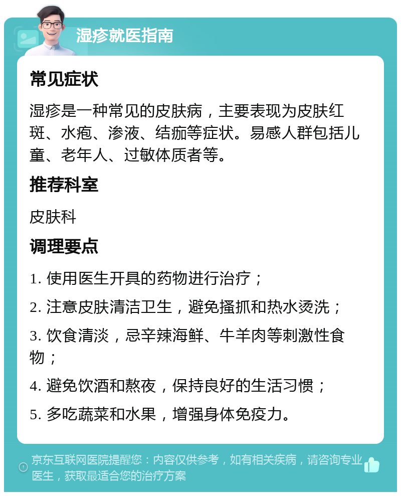 湿疹就医指南 常见症状 湿疹是一种常见的皮肤病，主要表现为皮肤红斑、水疱、渗液、结痂等症状。易感人群包括儿童、老年人、过敏体质者等。 推荐科室 皮肤科 调理要点 1. 使用医生开具的药物进行治疗； 2. 注意皮肤清洁卫生，避免搔抓和热水烫洗； 3. 饮食清淡，忌辛辣海鲜、牛羊肉等刺激性食物； 4. 避免饮酒和熬夜，保持良好的生活习惯； 5. 多吃蔬菜和水果，增强身体免疫力。