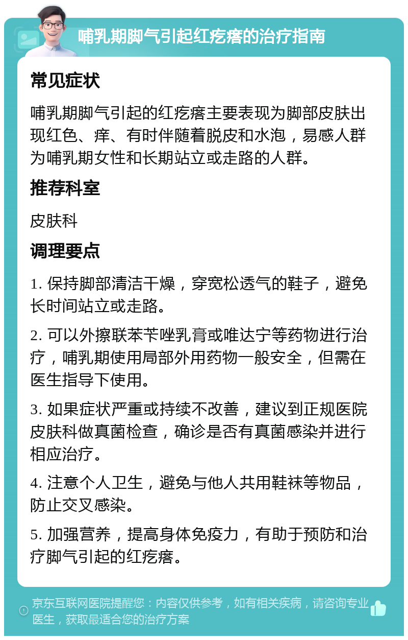 哺乳期脚气引起红疙瘩的治疗指南 常见症状 哺乳期脚气引起的红疙瘩主要表现为脚部皮肤出现红色、痒、有时伴随着脱皮和水泡，易感人群为哺乳期女性和长期站立或走路的人群。 推荐科室 皮肤科 调理要点 1. 保持脚部清洁干燥，穿宽松透气的鞋子，避免长时间站立或走路。 2. 可以外擦联苯苄唑乳膏或唯达宁等药物进行治疗，哺乳期使用局部外用药物一般安全，但需在医生指导下使用。 3. 如果症状严重或持续不改善，建议到正规医院皮肤科做真菌检查，确诊是否有真菌感染并进行相应治疗。 4. 注意个人卫生，避免与他人共用鞋袜等物品，防止交叉感染。 5. 加强营养，提高身体免疫力，有助于预防和治疗脚气引起的红疙瘩。