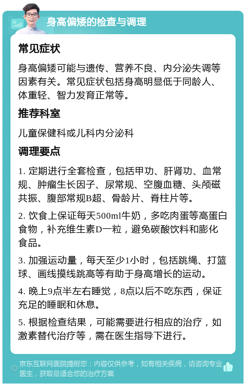 身高偏矮的检查与调理 常见症状 身高偏矮可能与遗传、营养不良、内分泌失调等因素有关。常见症状包括身高明显低于同龄人、体重轻、智力发育正常等。 推荐科室 儿童保健科或儿科内分泌科 调理要点 1. 定期进行全套检查，包括甲功、肝肾功、血常规、肿瘤生长因子、尿常规、空腹血糖、头颅磁共振、腹部常规B超、骨龄片、脊柱片等。 2. 饮食上保证每天500ml牛奶，多吃肉蛋等高蛋白食物，补充维生素D一粒，避免碳酸饮料和膨化食品。 3. 加强运动量，每天至少1小时，包括跳绳、打篮球、画线摸线跳高等有助于身高增长的运动。 4. 晚上9点半左右睡觉，8点以后不吃东西，保证充足的睡眠和休息。 5. 根据检查结果，可能需要进行相应的治疗，如激素替代治疗等，需在医生指导下进行。