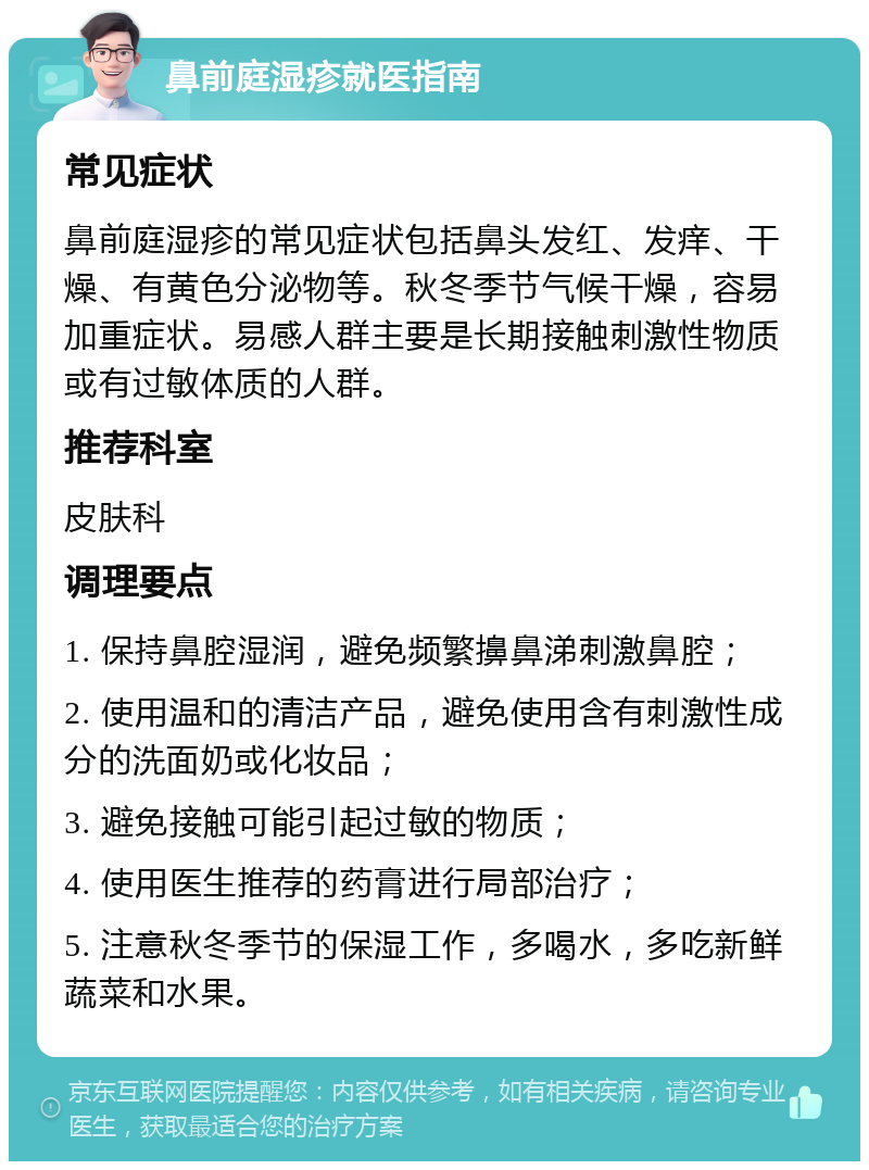 鼻前庭湿疹就医指南 常见症状 鼻前庭湿疹的常见症状包括鼻头发红、发痒、干燥、有黄色分泌物等。秋冬季节气候干燥，容易加重症状。易感人群主要是长期接触刺激性物质或有过敏体质的人群。 推荐科室 皮肤科 调理要点 1. 保持鼻腔湿润，避免频繁擤鼻涕刺激鼻腔； 2. 使用温和的清洁产品，避免使用含有刺激性成分的洗面奶或化妆品； 3. 避免接触可能引起过敏的物质； 4. 使用医生推荐的药膏进行局部治疗； 5. 注意秋冬季节的保湿工作，多喝水，多吃新鲜蔬菜和水果。