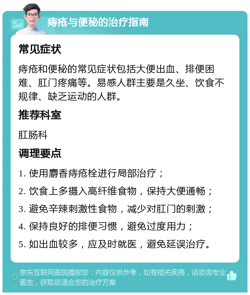 痔疮与便秘的治疗指南 常见症状 痔疮和便秘的常见症状包括大便出血、排便困难、肛门疼痛等。易感人群主要是久坐、饮食不规律、缺乏运动的人群。 推荐科室 肛肠科 调理要点 1. 使用麝香痔疮栓进行局部治疗； 2. 饮食上多摄入高纤维食物，保持大便通畅； 3. 避免辛辣刺激性食物，减少对肛门的刺激； 4. 保持良好的排便习惯，避免过度用力； 5. 如出血较多，应及时就医，避免延误治疗。