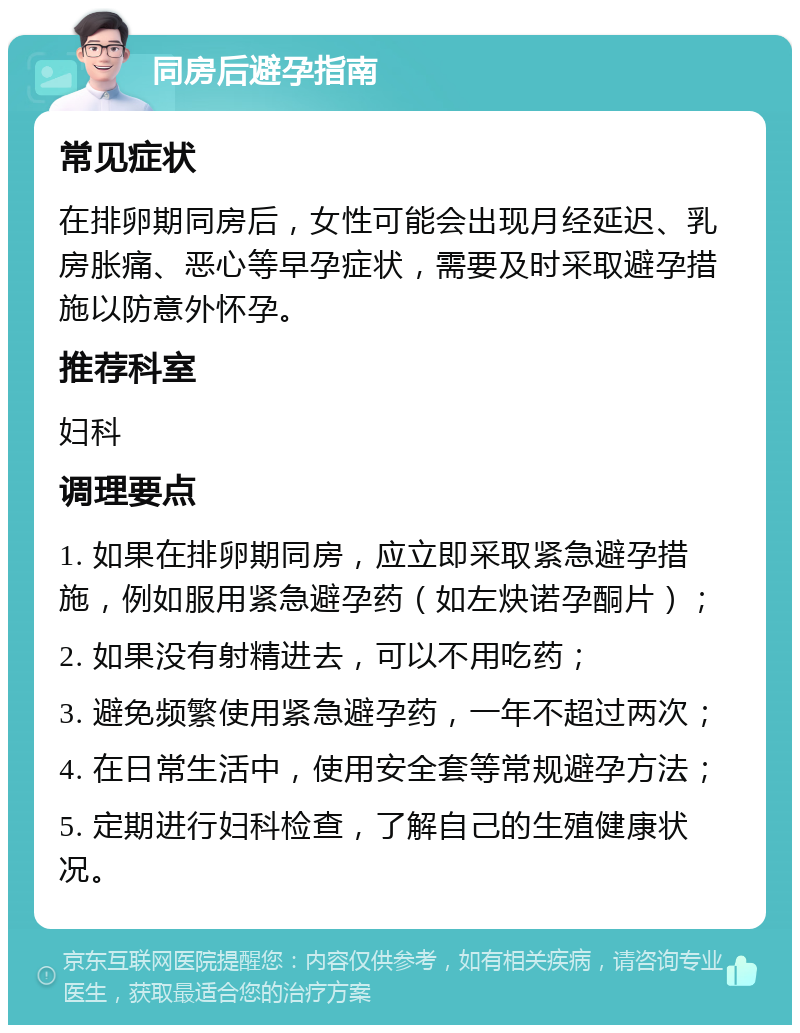 同房后避孕指南 常见症状 在排卵期同房后，女性可能会出现月经延迟、乳房胀痛、恶心等早孕症状，需要及时采取避孕措施以防意外怀孕。 推荐科室 妇科 调理要点 1. 如果在排卵期同房，应立即采取紧急避孕措施，例如服用紧急避孕药（如左炔诺孕酮片）； 2. 如果没有射精进去，可以不用吃药； 3. 避免频繁使用紧急避孕药，一年不超过两次； 4. 在日常生活中，使用安全套等常规避孕方法； 5. 定期进行妇科检查，了解自己的生殖健康状况。