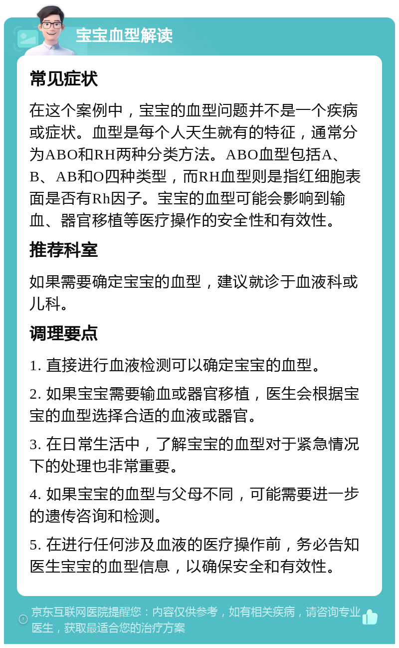 宝宝血型解读 常见症状 在这个案例中，宝宝的血型问题并不是一个疾病或症状。血型是每个人天生就有的特征，通常分为ABO和RH两种分类方法。ABO血型包括A、B、AB和O四种类型，而RH血型则是指红细胞表面是否有Rh因子。宝宝的血型可能会影响到输血、器官移植等医疗操作的安全性和有效性。 推荐科室 如果需要确定宝宝的血型，建议就诊于血液科或儿科。 调理要点 1. 直接进行血液检测可以确定宝宝的血型。 2. 如果宝宝需要输血或器官移植，医生会根据宝宝的血型选择合适的血液或器官。 3. 在日常生活中，了解宝宝的血型对于紧急情况下的处理也非常重要。 4. 如果宝宝的血型与父母不同，可能需要进一步的遗传咨询和检测。 5. 在进行任何涉及血液的医疗操作前，务必告知医生宝宝的血型信息，以确保安全和有效性。