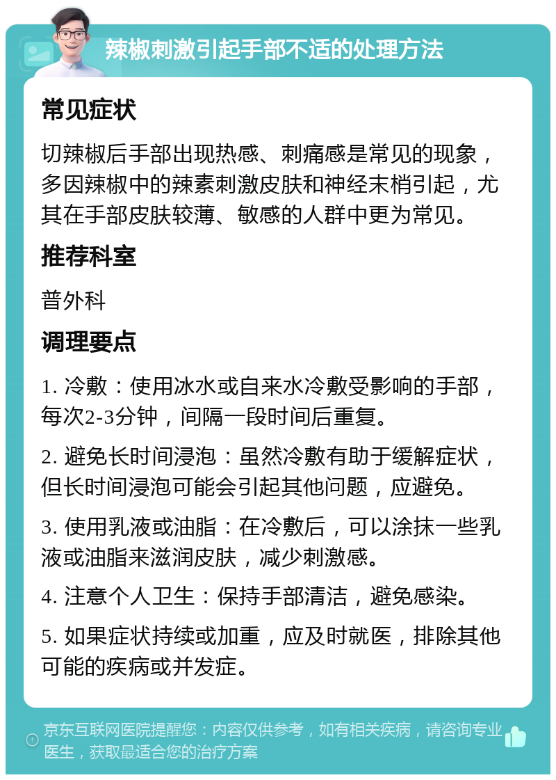 辣椒刺激引起手部不适的处理方法 常见症状 切辣椒后手部出现热感、刺痛感是常见的现象，多因辣椒中的辣素刺激皮肤和神经末梢引起，尤其在手部皮肤较薄、敏感的人群中更为常见。 推荐科室 普外科 调理要点 1. 冷敷：使用冰水或自来水冷敷受影响的手部，每次2-3分钟，间隔一段时间后重复。 2. 避免长时间浸泡：虽然冷敷有助于缓解症状，但长时间浸泡可能会引起其他问题，应避免。 3. 使用乳液或油脂：在冷敷后，可以涂抹一些乳液或油脂来滋润皮肤，减少刺激感。 4. 注意个人卫生：保持手部清洁，避免感染。 5. 如果症状持续或加重，应及时就医，排除其他可能的疾病或并发症。