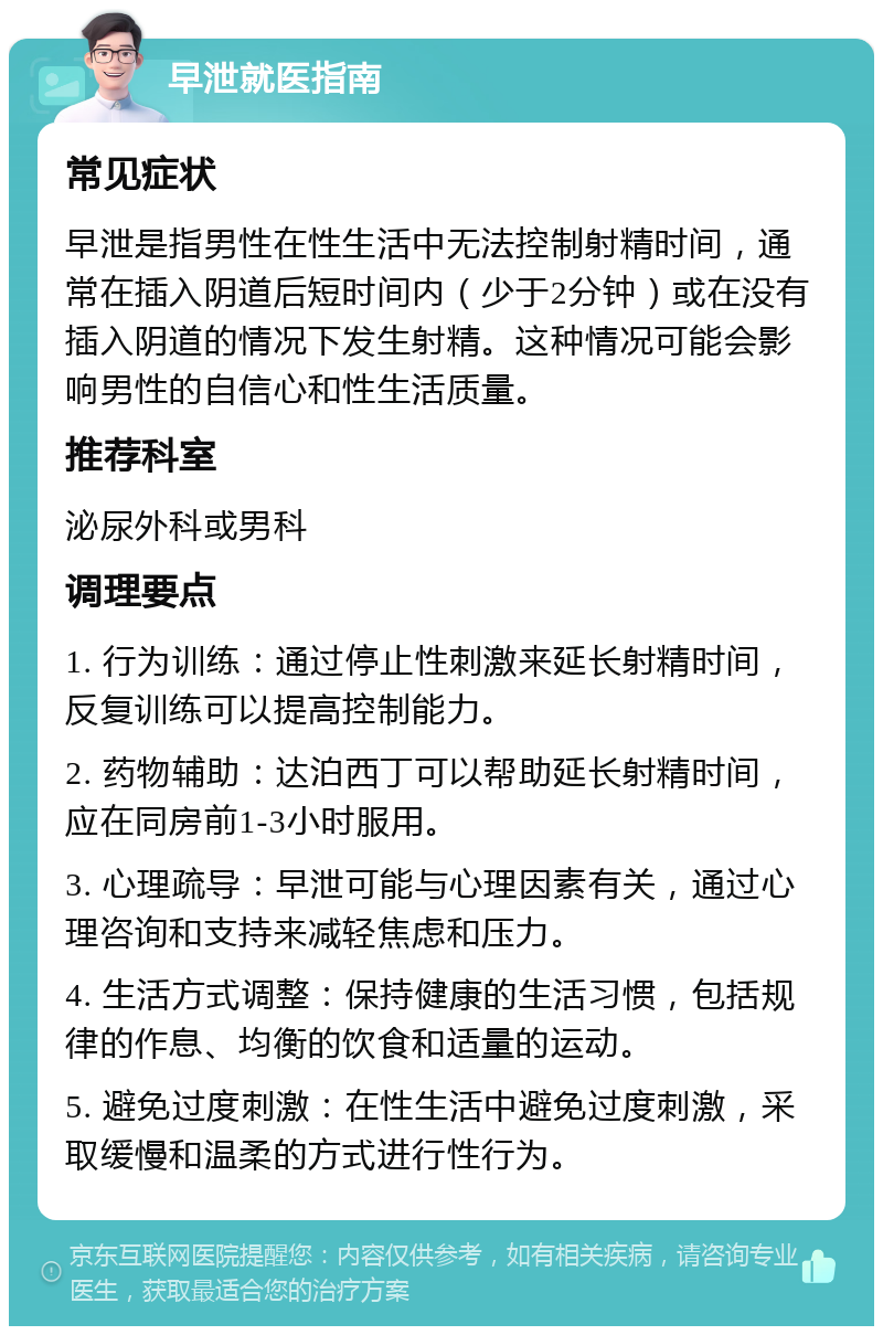 早泄就医指南 常见症状 早泄是指男性在性生活中无法控制射精时间，通常在插入阴道后短时间内（少于2分钟）或在没有插入阴道的情况下发生射精。这种情况可能会影响男性的自信心和性生活质量。 推荐科室 泌尿外科或男科 调理要点 1. 行为训练：通过停止性刺激来延长射精时间，反复训练可以提高控制能力。 2. 药物辅助：达泊西丁可以帮助延长射精时间，应在同房前1-3小时服用。 3. 心理疏导：早泄可能与心理因素有关，通过心理咨询和支持来减轻焦虑和压力。 4. 生活方式调整：保持健康的生活习惯，包括规律的作息、均衡的饮食和适量的运动。 5. 避免过度刺激：在性生活中避免过度刺激，采取缓慢和温柔的方式进行性行为。