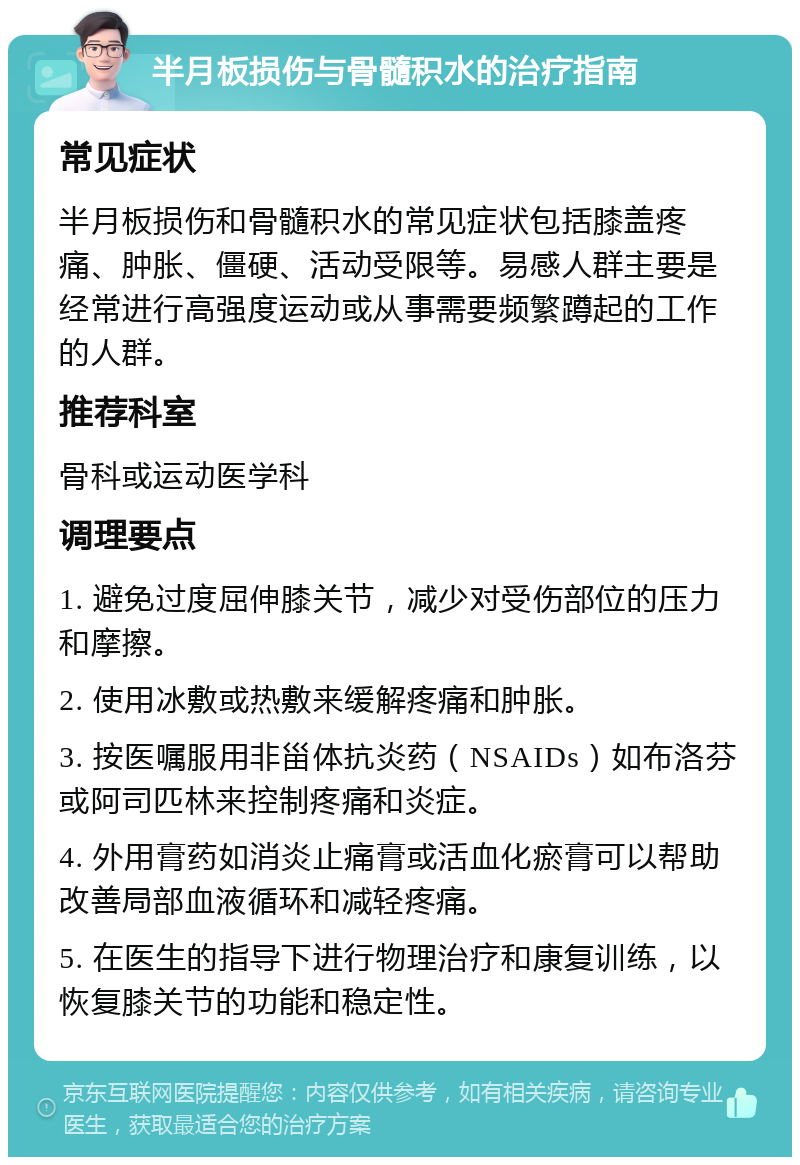 半月板损伤与骨髓积水的治疗指南 常见症状 半月板损伤和骨髓积水的常见症状包括膝盖疼痛、肿胀、僵硬、活动受限等。易感人群主要是经常进行高强度运动或从事需要频繁蹲起的工作的人群。 推荐科室 骨科或运动医学科 调理要点 1. 避免过度屈伸膝关节，减少对受伤部位的压力和摩擦。 2. 使用冰敷或热敷来缓解疼痛和肿胀。 3. 按医嘱服用非甾体抗炎药（NSAIDs）如布洛芬或阿司匹林来控制疼痛和炎症。 4. 外用膏药如消炎止痛膏或活血化瘀膏可以帮助改善局部血液循环和减轻疼痛。 5. 在医生的指导下进行物理治疗和康复训练，以恢复膝关节的功能和稳定性。