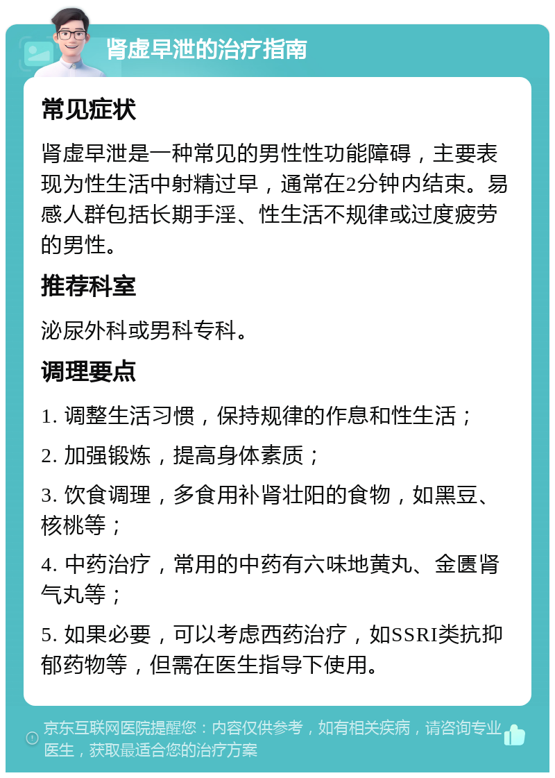 肾虚早泄的治疗指南 常见症状 肾虚早泄是一种常见的男性性功能障碍，主要表现为性生活中射精过早，通常在2分钟内结束。易感人群包括长期手淫、性生活不规律或过度疲劳的男性。 推荐科室 泌尿外科或男科专科。 调理要点 1. 调整生活习惯，保持规律的作息和性生活； 2. 加强锻炼，提高身体素质； 3. 饮食调理，多食用补肾壮阳的食物，如黑豆、核桃等； 4. 中药治疗，常用的中药有六味地黄丸、金匮肾气丸等； 5. 如果必要，可以考虑西药治疗，如SSRI类抗抑郁药物等，但需在医生指导下使用。