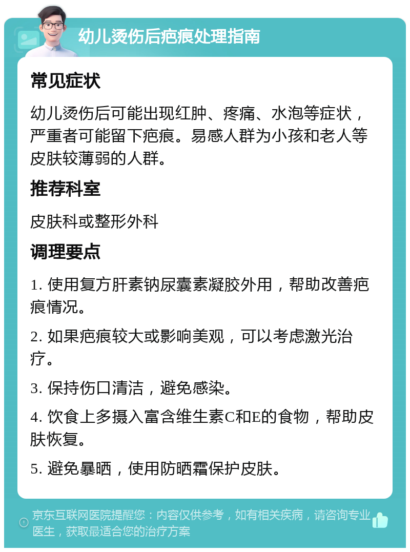 幼儿烫伤后疤痕处理指南 常见症状 幼儿烫伤后可能出现红肿、疼痛、水泡等症状，严重者可能留下疤痕。易感人群为小孩和老人等皮肤较薄弱的人群。 推荐科室 皮肤科或整形外科 调理要点 1. 使用复方肝素钠尿囊素凝胶外用，帮助改善疤痕情况。 2. 如果疤痕较大或影响美观，可以考虑激光治疗。 3. 保持伤口清洁，避免感染。 4. 饮食上多摄入富含维生素C和E的食物，帮助皮肤恢复。 5. 避免暴晒，使用防晒霜保护皮肤。