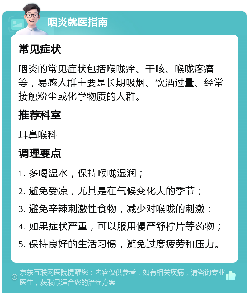 咽炎就医指南 常见症状 咽炎的常见症状包括喉咙痒、干咳、喉咙疼痛等，易感人群主要是长期吸烟、饮酒过量、经常接触粉尘或化学物质的人群。 推荐科室 耳鼻喉科 调理要点 1. 多喝温水，保持喉咙湿润； 2. 避免受凉，尤其是在气候变化大的季节； 3. 避免辛辣刺激性食物，减少对喉咙的刺激； 4. 如果症状严重，可以服用慢严舒柠片等药物； 5. 保持良好的生活习惯，避免过度疲劳和压力。