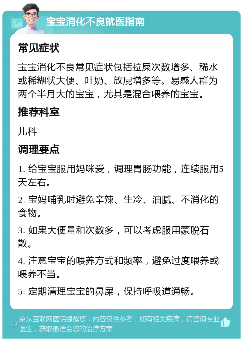 宝宝消化不良就医指南 常见症状 宝宝消化不良常见症状包括拉屎次数增多、稀水或稀糊状大便、吐奶、放屁增多等。易感人群为两个半月大的宝宝，尤其是混合喂养的宝宝。 推荐科室 儿科 调理要点 1. 给宝宝服用妈咪爱，调理胃肠功能，连续服用5天左右。 2. 宝妈哺乳时避免辛辣、生冷、油腻、不消化的食物。 3. 如果大便量和次数多，可以考虑服用蒙脱石散。 4. 注意宝宝的喂养方式和频率，避免过度喂养或喂养不当。 5. 定期清理宝宝的鼻屎，保持呼吸道通畅。